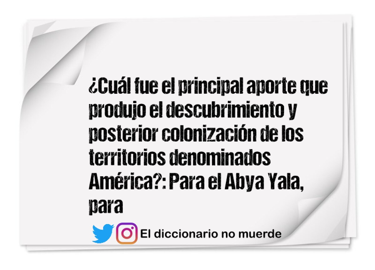 ¿Cuál fue el principal aporte que produjo el descubrimiento y posterior colonización de los territorios denominados América?: Para el Abya Yala, para los españoles