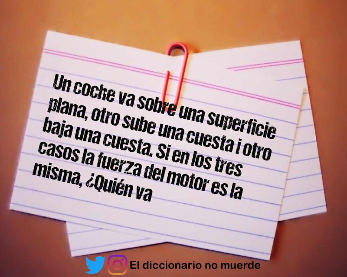 Un coche va sobre una superficie plana, otro sube una cuesta i otro baja una cuesta. Si en los tres casos la fuerza del motor es la misma, ¿Quién va más rápido?