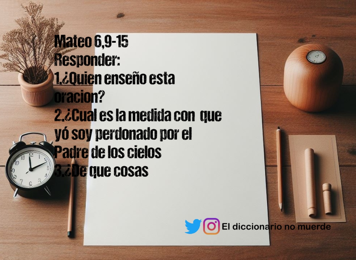 Mateo 6,9-15
Responder:
1.¿Quien enseño esta oracion?
2.¿Cual es la medida con  que yó soy perdonado por el Padre de los cielos
3.¿De que cosas pedimos perdón?
4.¿De que cosas podemos perdonar a los demás?