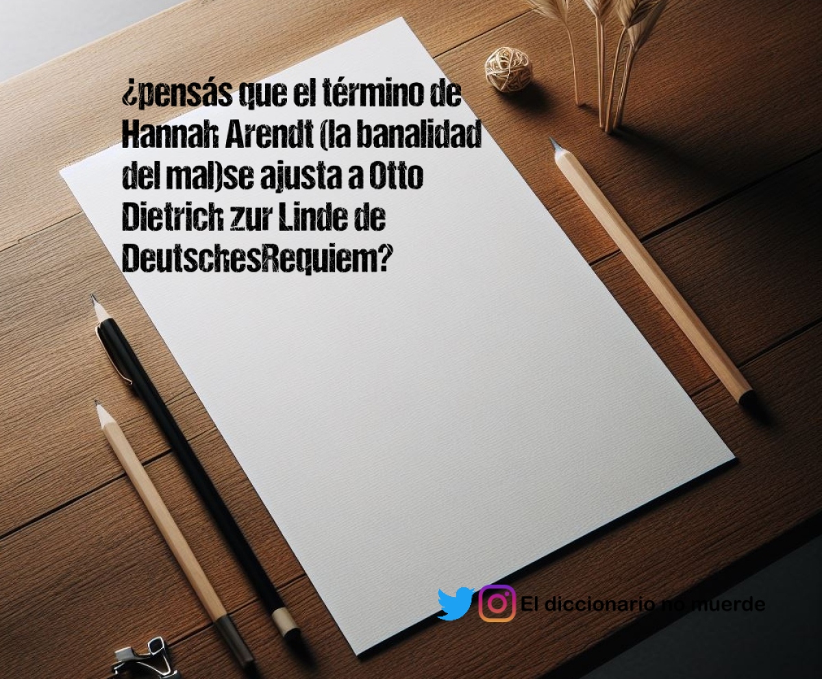 ¿pensás que el término de Hannah Arendt (la banalidad del mal)se ajusta a Otto Dietrich zur Linde de DeutschesRequiem?