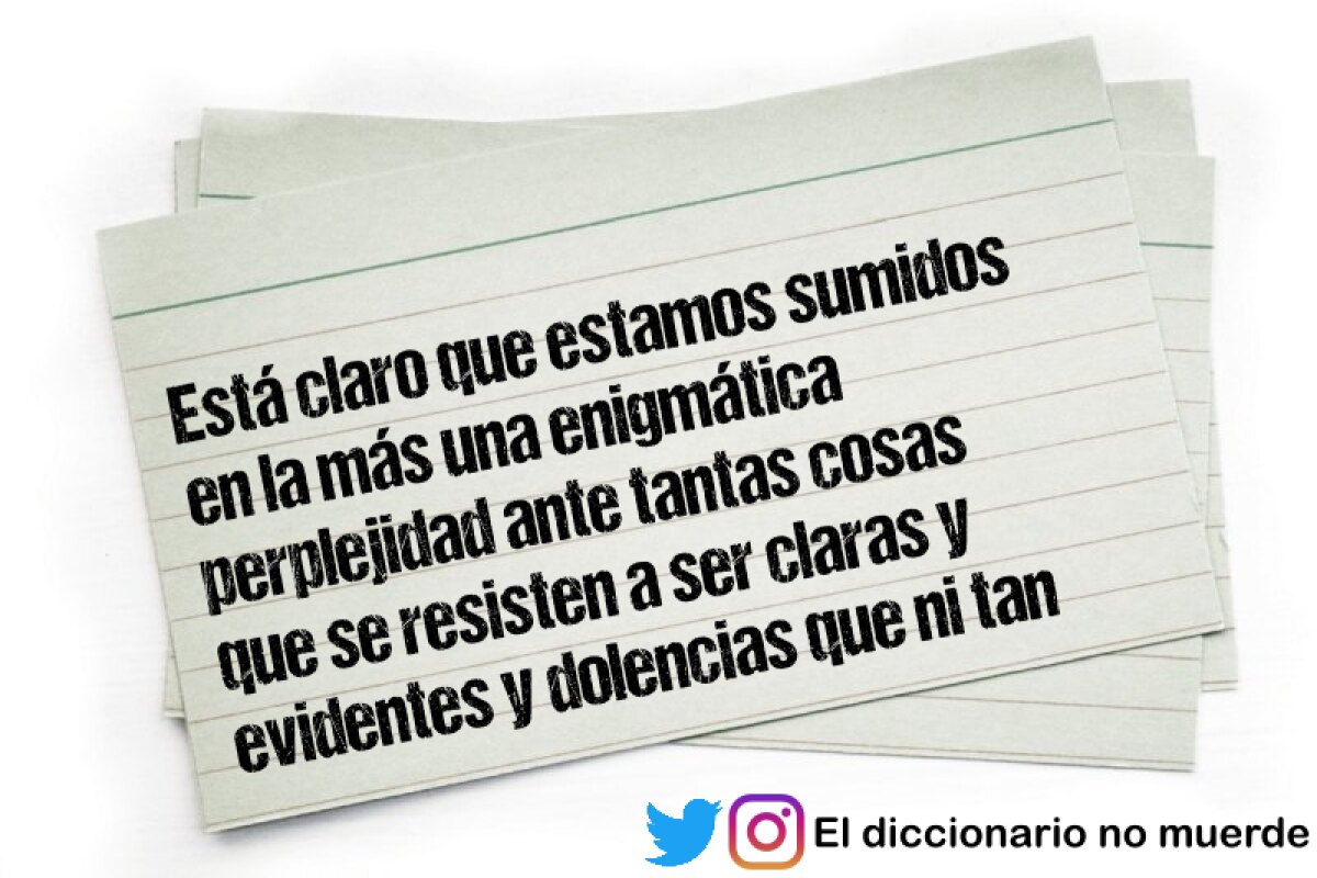 Está claro que estamos sumidos en la más una enigmática perplejidad ante tantas cosas que se resisten a ser claras y evidentes y dolencias que ni tan siquiera conocemos