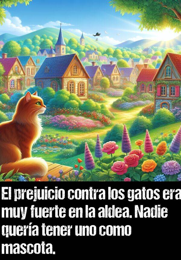 prejuicio: El prejuicio contra los gatos era muy fuerte en la aldea. Nadie quera tener uno como mascota.